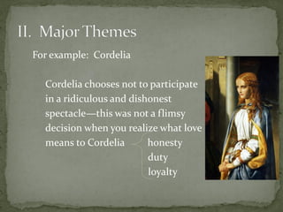 For example: Cordelia
Cordelia chooses not to participate
in a ridiculous and dishonest
spectacle—this was not a flimsy
decision when you realize what love
means to Cordelia honesty
duty
loyalty
 