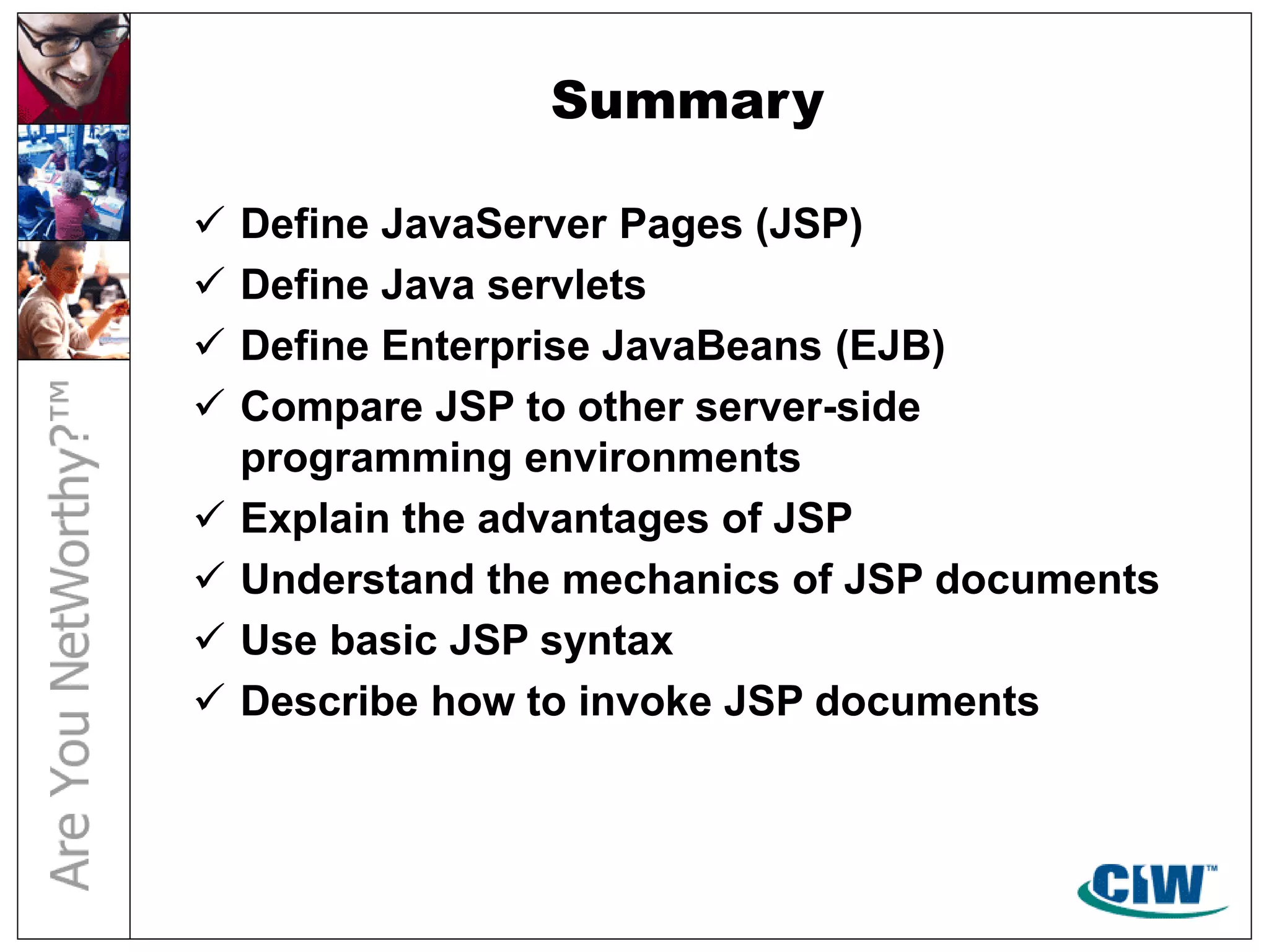 Summary
 Define JavaServer Pages (JSP)
 Define Java servlets
 Define Enterprise JavaBeans (EJB)
 Compare JSP to other server-side
programming environments
 Explain the advantages of JSP
 Understand the mechanics of JSP documents
 Use basic JSP syntax
 Describe how to invoke JSP documents
 