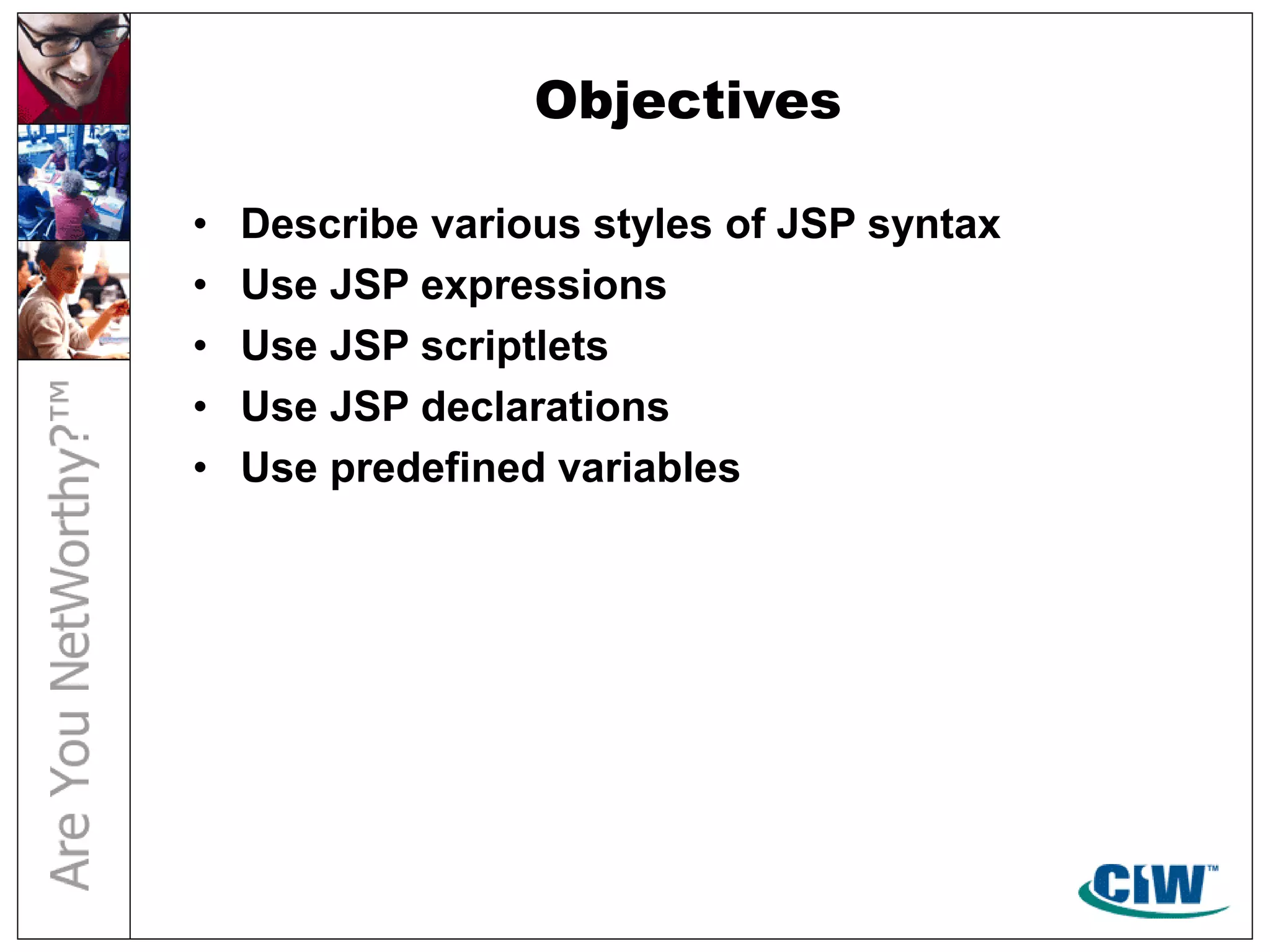 Objectives
• Describe various styles of JSP syntax
• Use JSP expressions
• Use JSP scriptlets
• Use JSP declarations
• Use predefined variables
 
