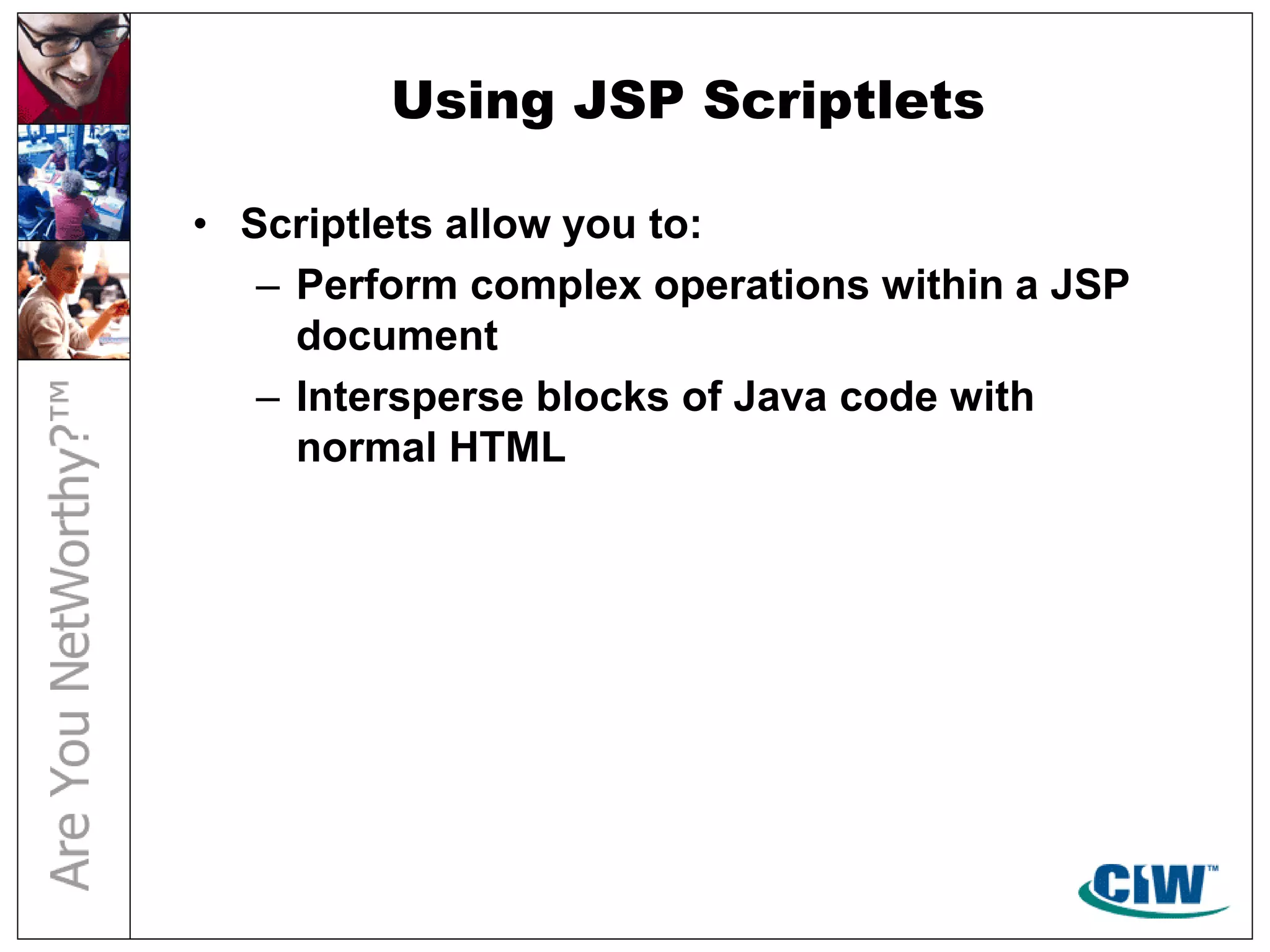 Using JSP Scriptlets
• Scriptlets allow you to:
– Perform complex operations within a JSP
document
– Intersperse blocks of Java code with
normal HTML
 