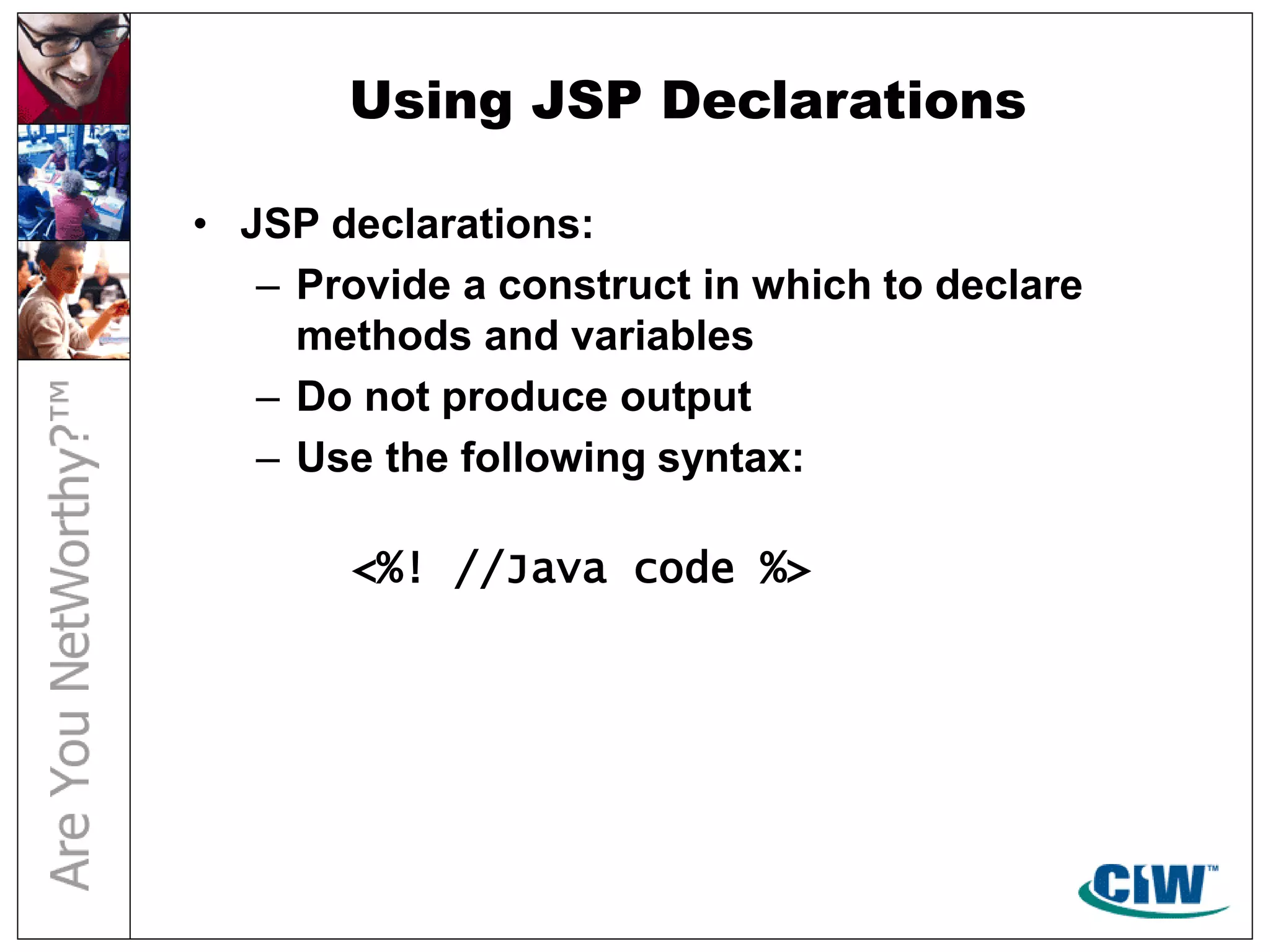 Using JSP Declarations
• JSP declarations:
– Provide a construct in which to declare
methods and variables
– Do not produce output
– Use the following syntax:
<%! //Java code %>
 