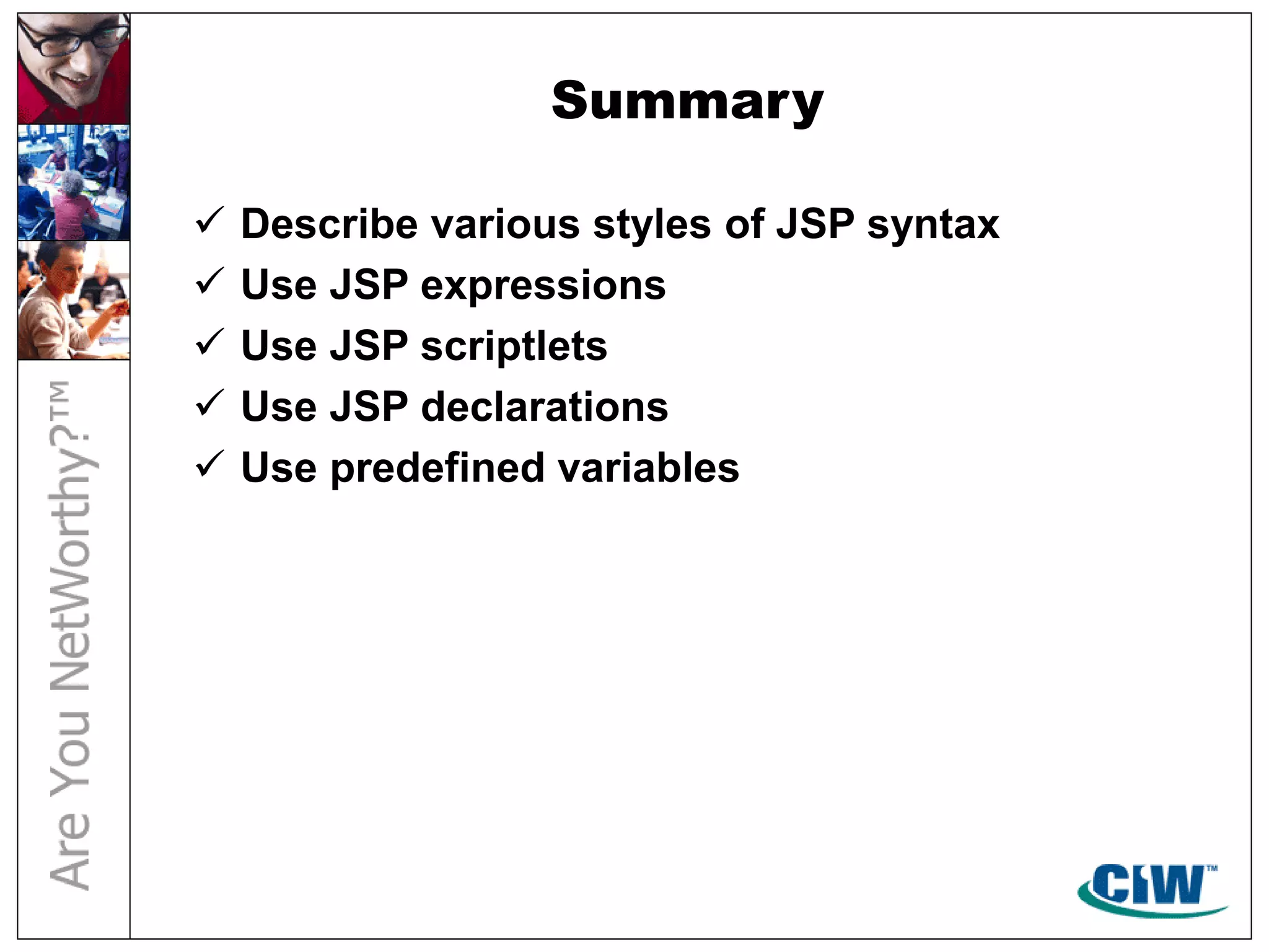 Summary
 Describe various styles of JSP syntax
 Use JSP expressions
 Use JSP scriptlets
 Use JSP declarations
 Use predefined variables
 