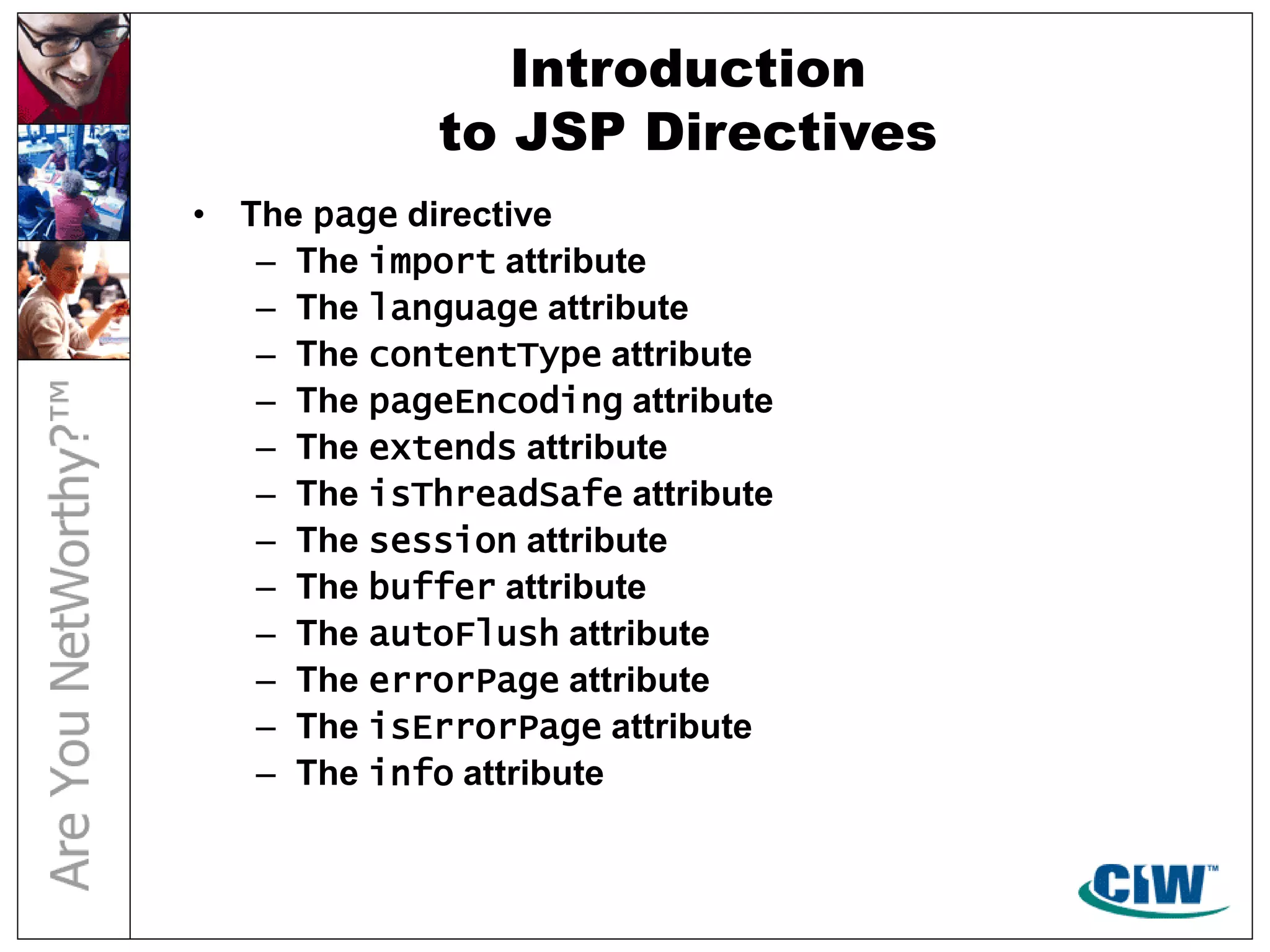 Introduction
to JSP Directives
• The page directive
– The import attribute
– The language attribute
– The contentType attribute
– The pageEncoding attribute
– The extends attribute
– The isThreadSafe attribute
– The session attribute
– The buffer attribute
– The autoFlush attribute
– The errorPage attribute
– The isErrorPage attribute
– The info attribute
 
