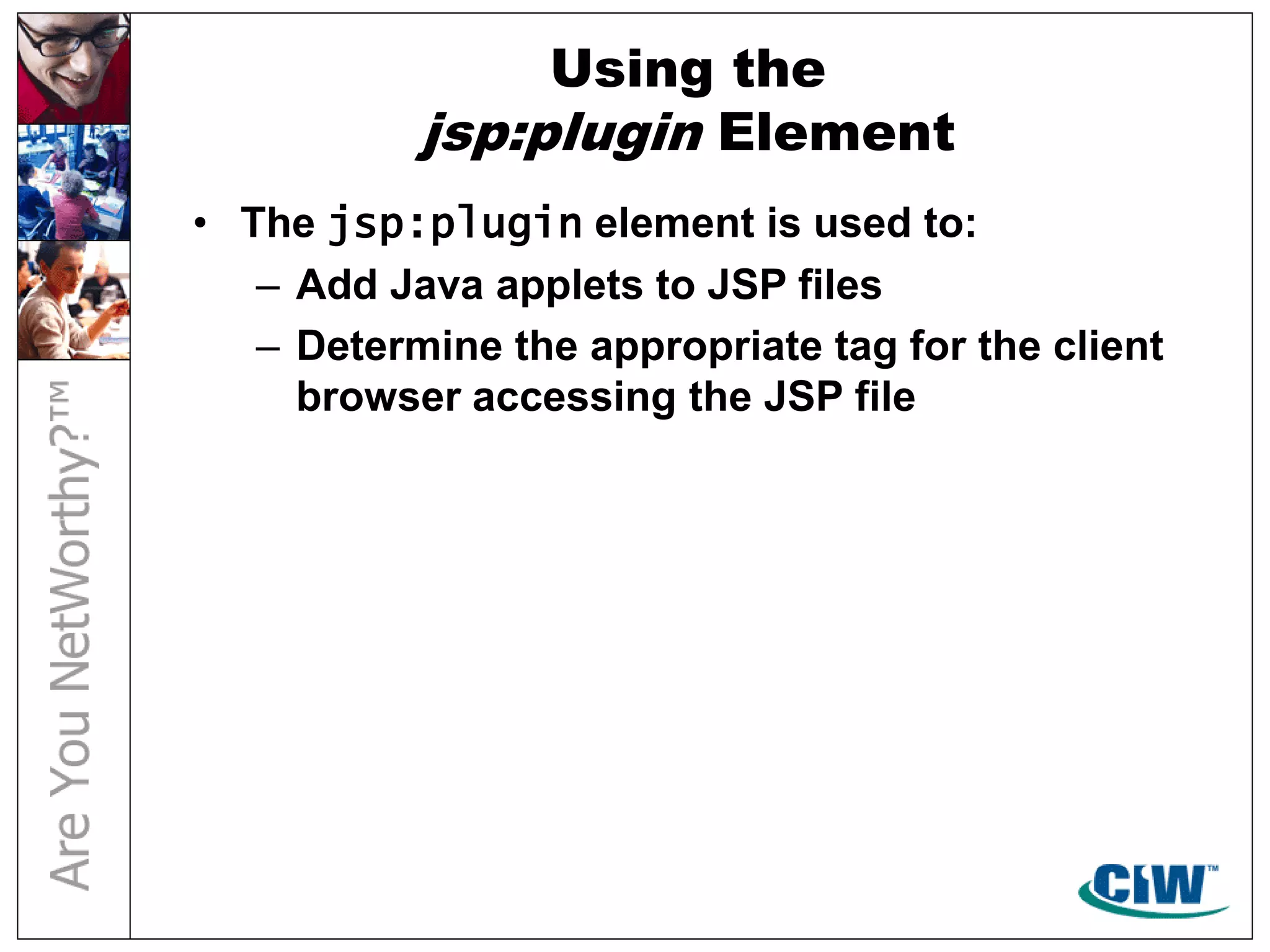 Using the
jsp:plugin Element
• The jsp:plugin element is used to:
– Add Java applets to JSP files
– Determine the appropriate tag for the client
browser accessing the JSP file
 