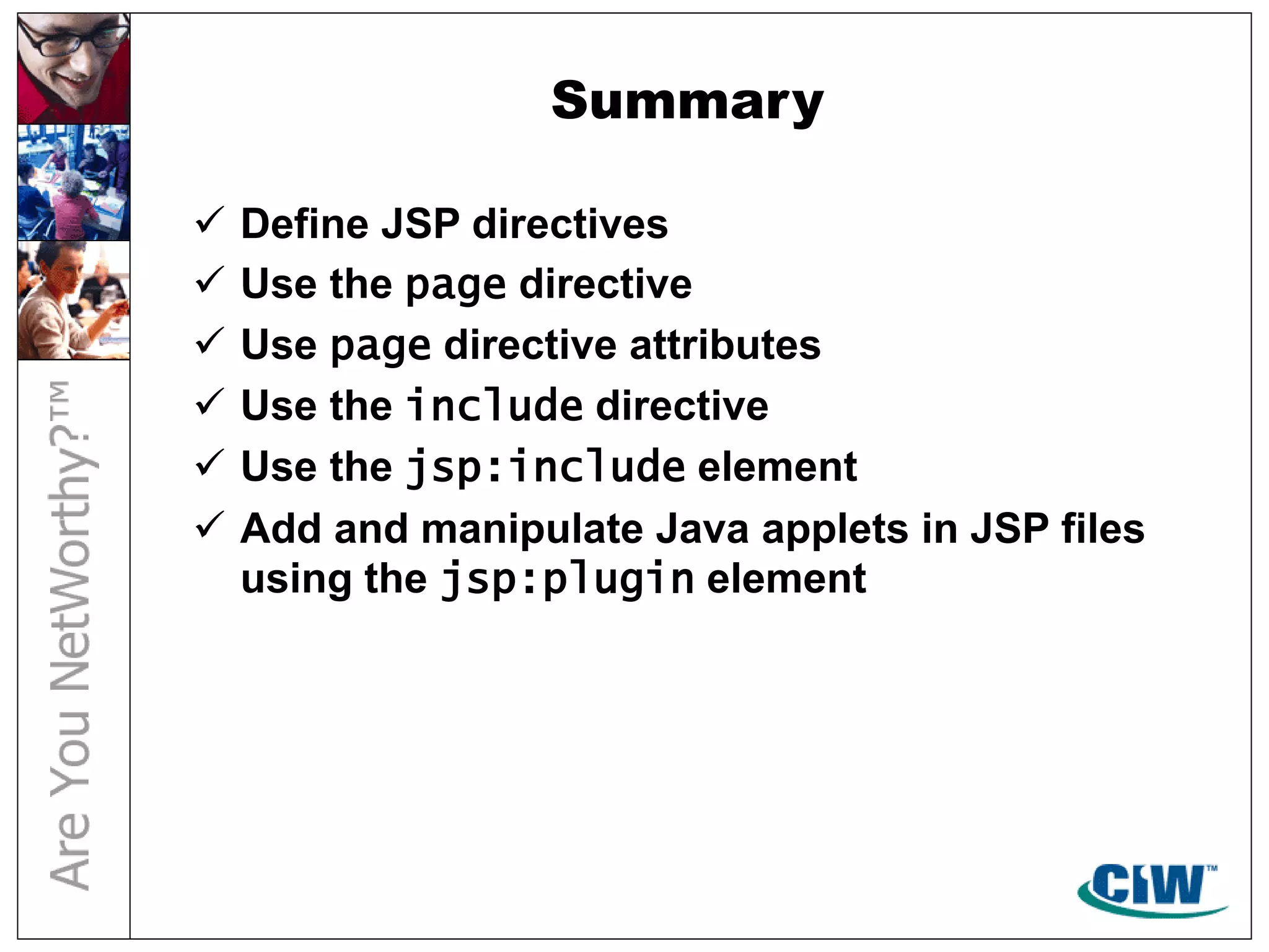 Summary
 Define JSP directives
 Use the page directive
 Use page directive attributes
 Use the include directive
 Use the jsp:include element
 Add and manipulate Java applets in JSP files
using the jsp:plugin element
 