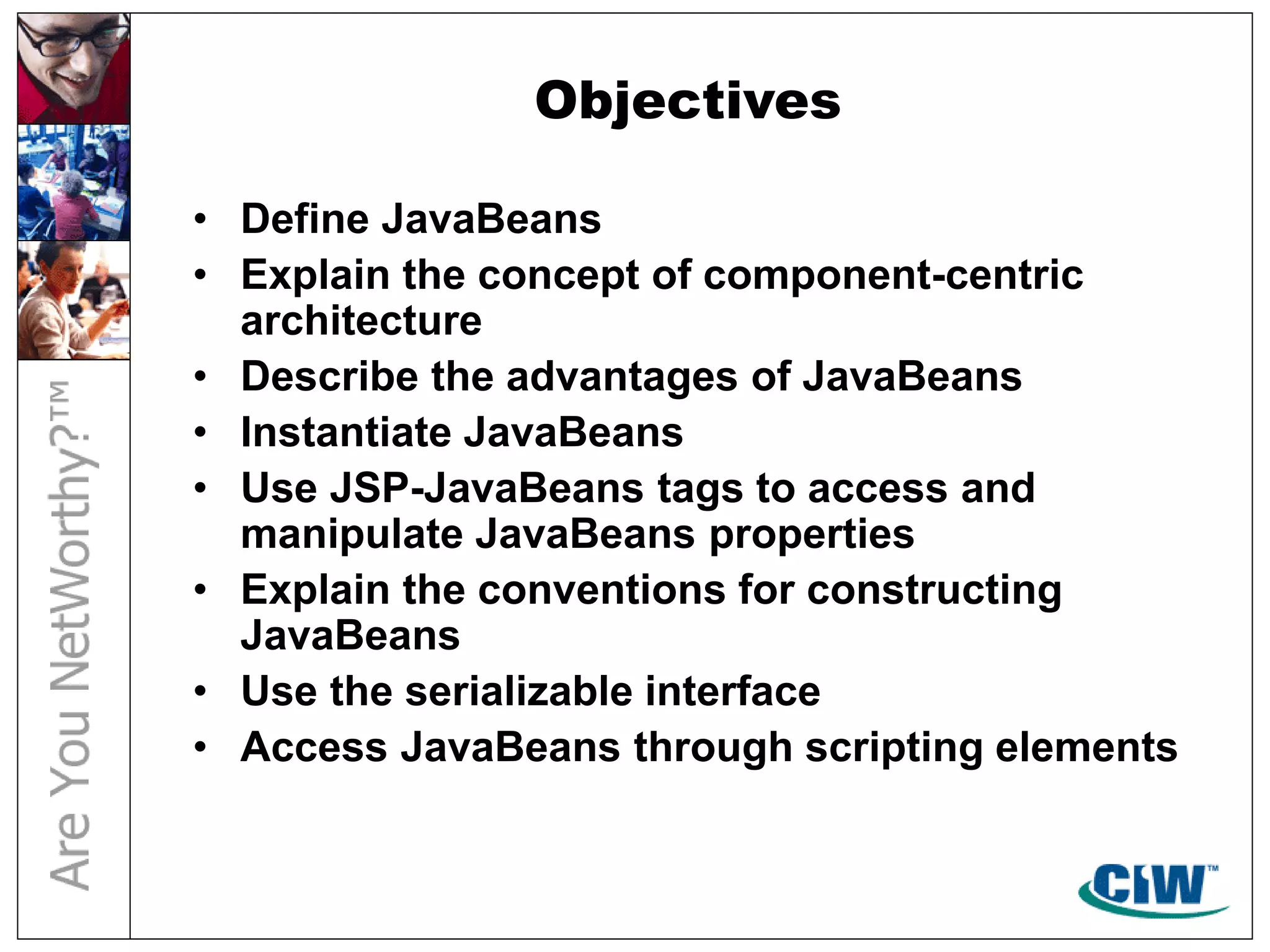 Objectives
• Define JavaBeans
• Explain the concept of component-centric
architecture
• Describe the advantages of JavaBeans
• Instantiate JavaBeans
• Use JSP-JavaBeans tags to access and
manipulate JavaBeans properties
• Explain the conventions for constructing
JavaBeans
• Use the serializable interface
• Access JavaBeans through scripting elements
 