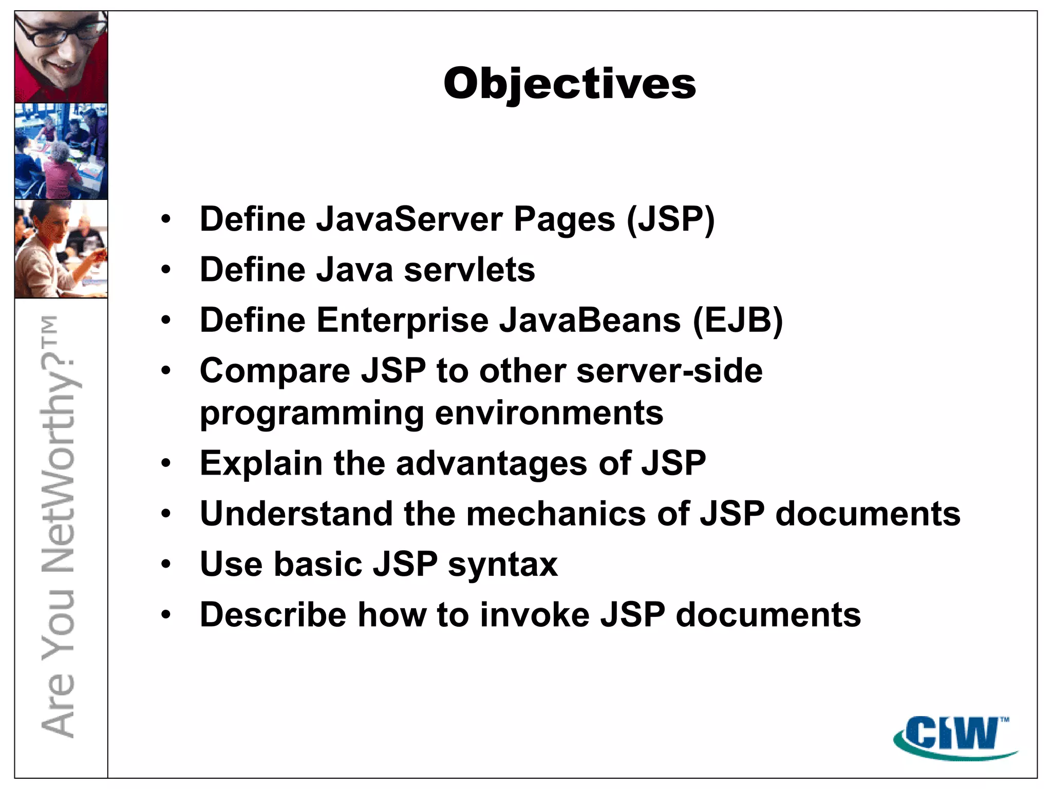 Objectives
• Define JavaServer Pages (JSP)
• Define Java servlets
• Define Enterprise JavaBeans (EJB)
• Compare JSP to other server-side
programming environments
• Explain the advantages of JSP
• Understand the mechanics of JSP documents
• Use basic JSP syntax
• Describe how to invoke JSP documents
 