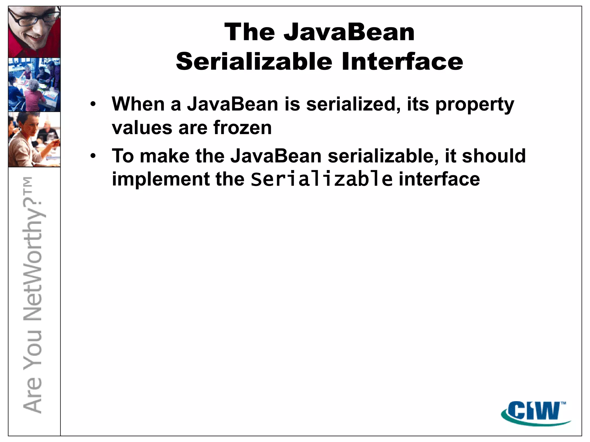 The JavaBean
Serializable Interface
• When a JavaBean is serialized, its property
values are frozen
• To make the JavaBean serializable, it should
implement the Serializable interface
 