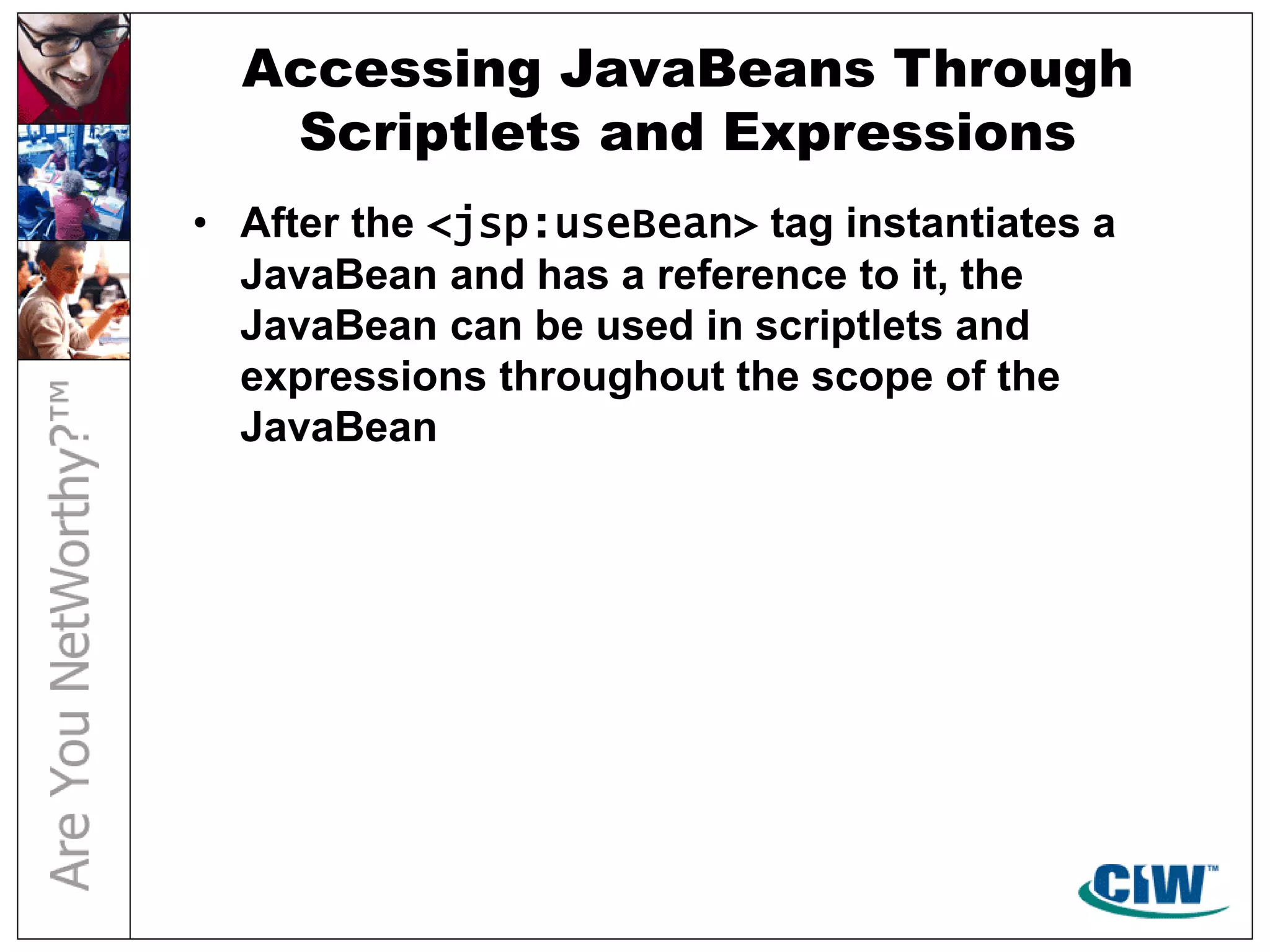 Accessing JavaBeans Through
Scriptlets and Expressions
• After the <jsp:useBean> tag instantiates a
JavaBean and has a reference to it, the
JavaBean can be used in scriptlets and
expressions throughout the scope of the
JavaBean
 