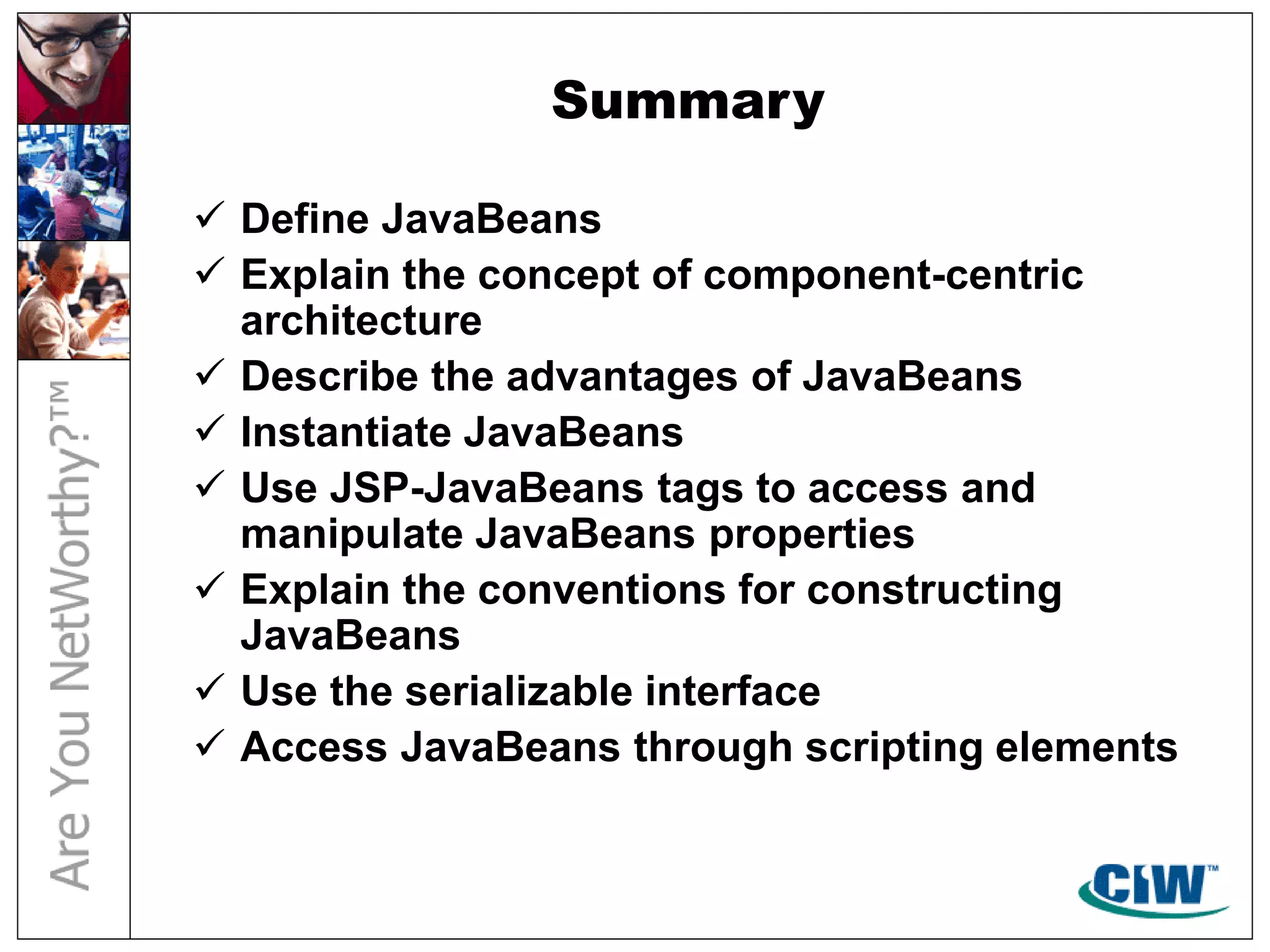 Summary
 Define JavaBeans
 Explain the concept of component-centric
architecture
 Describe the advantages of JavaBeans
 Instantiate JavaBeans
 Use JSP-JavaBeans tags to access and
manipulate JavaBeans properties
 Explain the conventions for constructing
JavaBeans
 Use the serializable interface
 Access JavaBeans through scripting elements
 