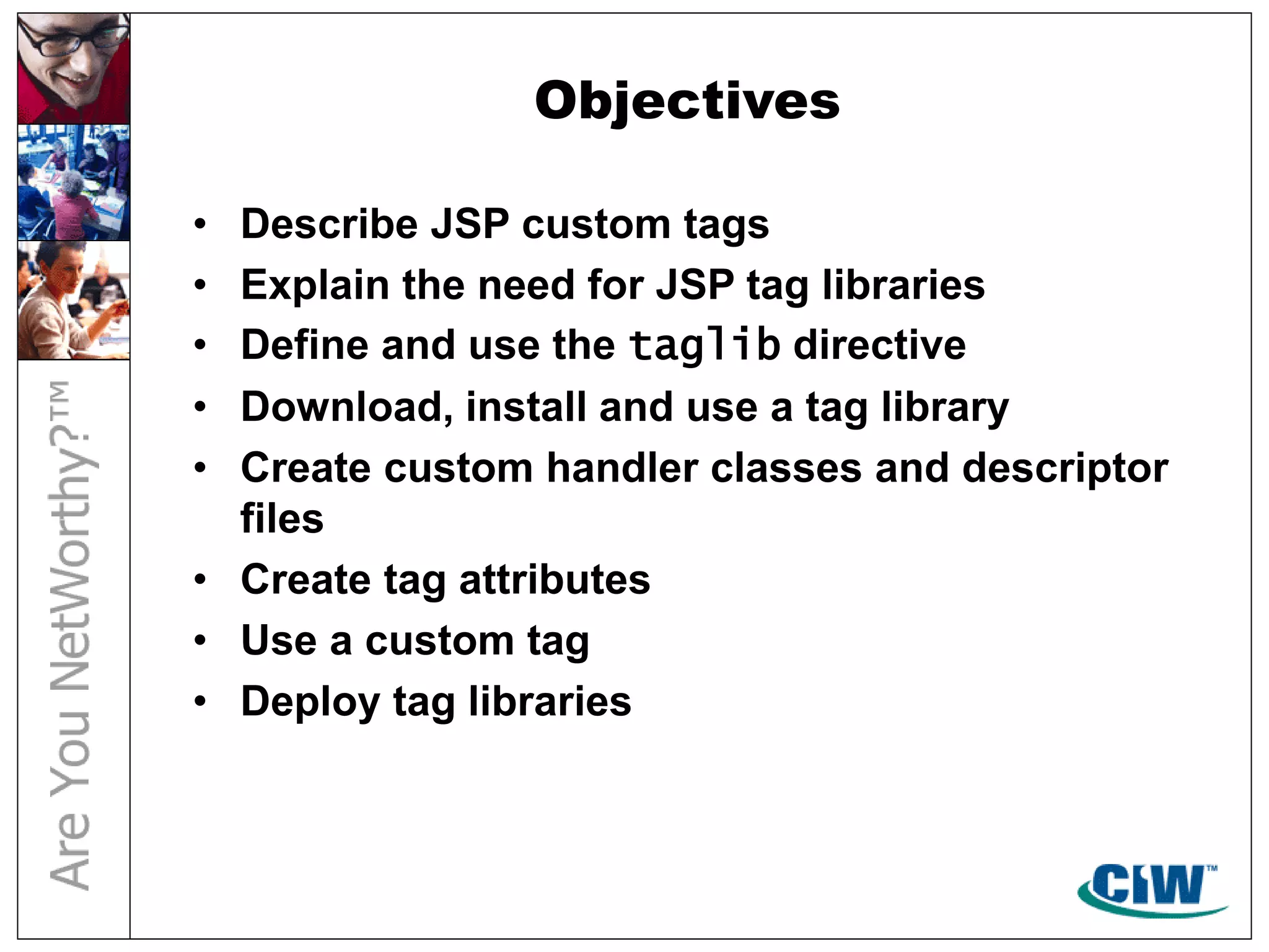 Objectives
• Describe JSP custom tags
• Explain the need for JSP tag libraries
• Define and use the taglib directive
• Download, install and use a tag library
• Create custom handler classes and descriptor
files
• Create tag attributes
• Use a custom tag
• Deploy tag libraries
 