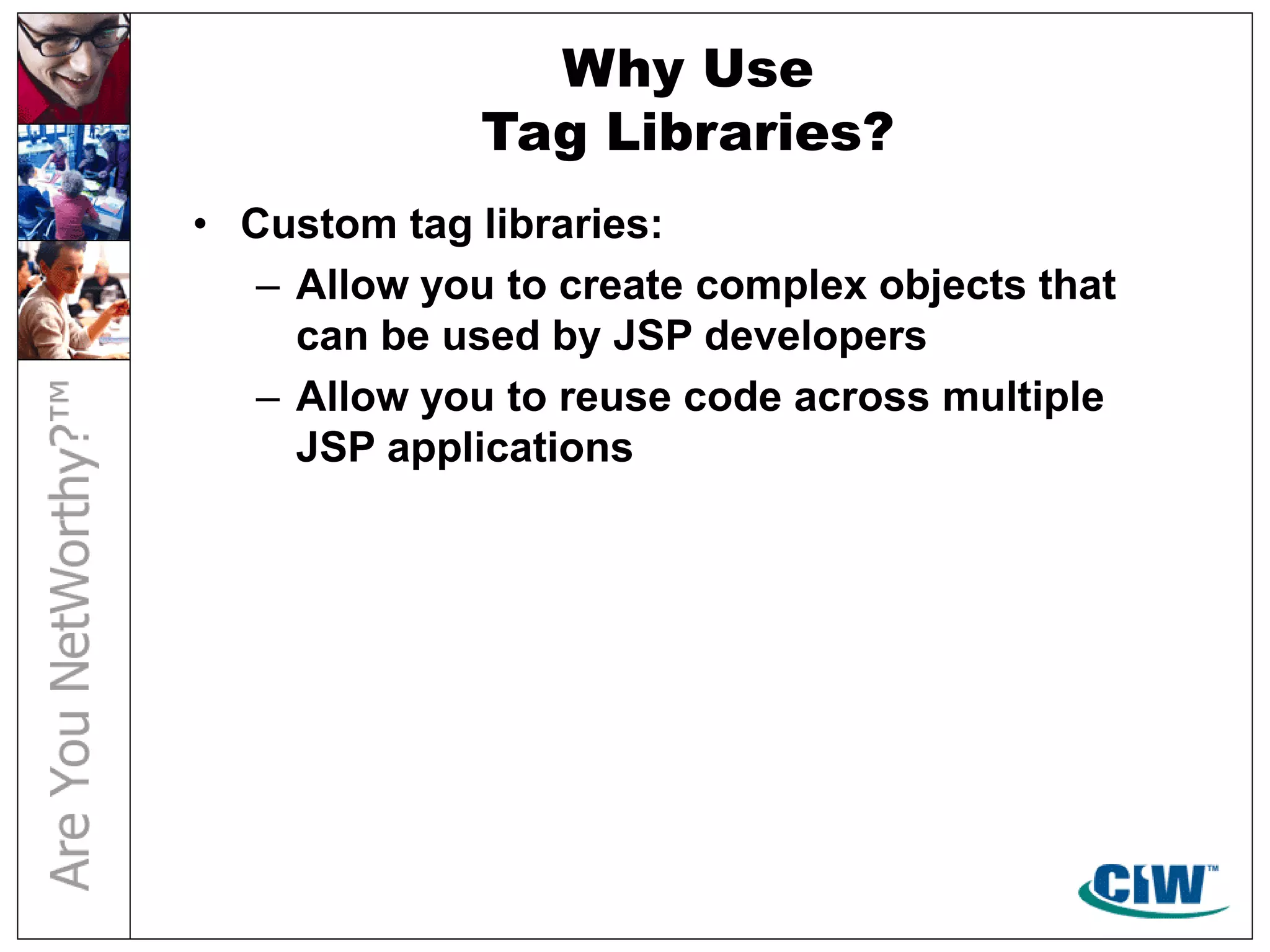 Why Use
Tag Libraries?
• Custom tag libraries:
– Allow you to create complex objects that
can be used by JSP developers
– Allow you to reuse code across multiple
JSP applications
 