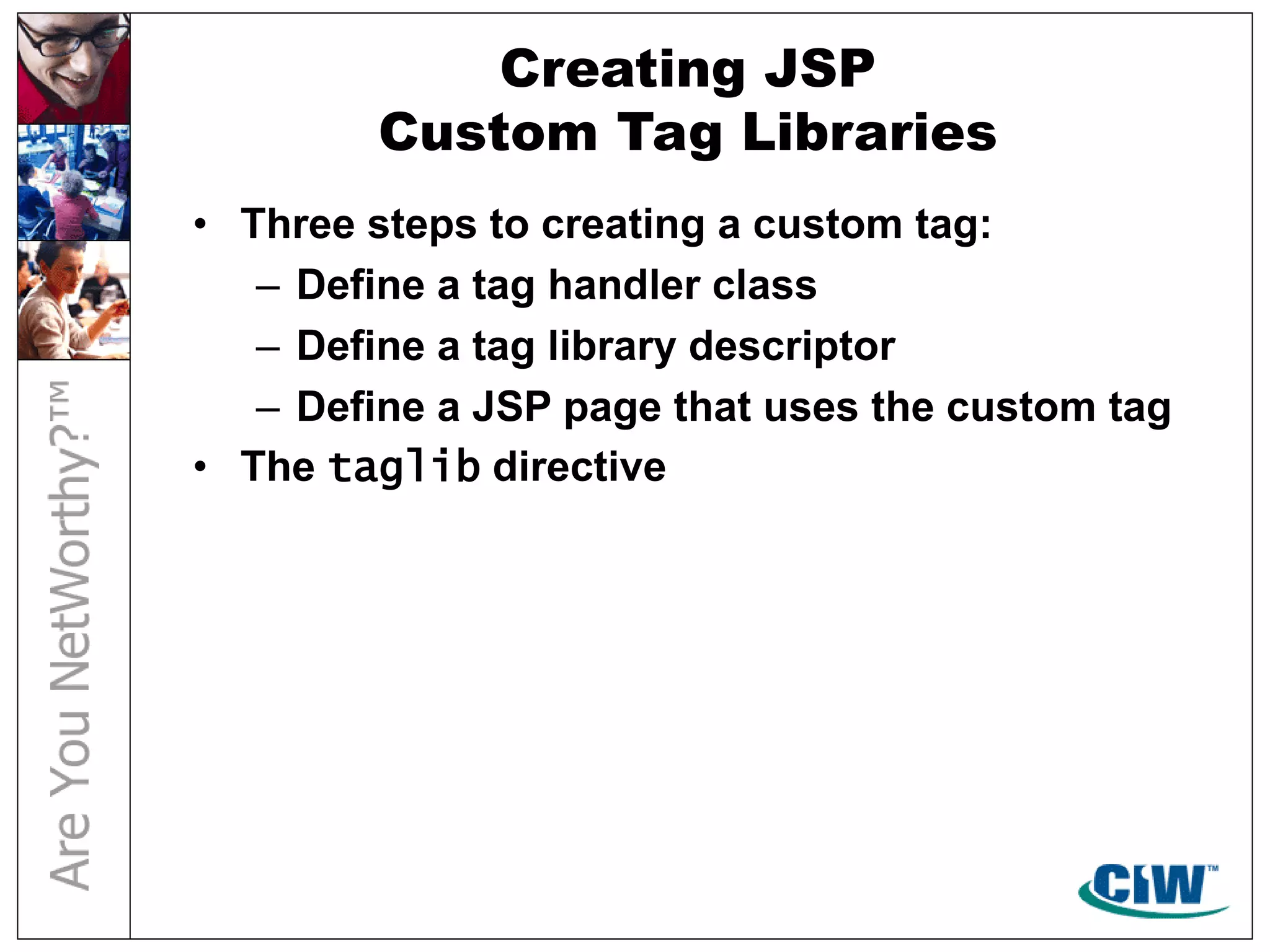 Creating JSP
Custom Tag Libraries
• Three steps to creating a custom tag:
– Define a tag handler class
– Define a tag library descriptor
– Define a JSP page that uses the custom tag
• The taglib directive
 