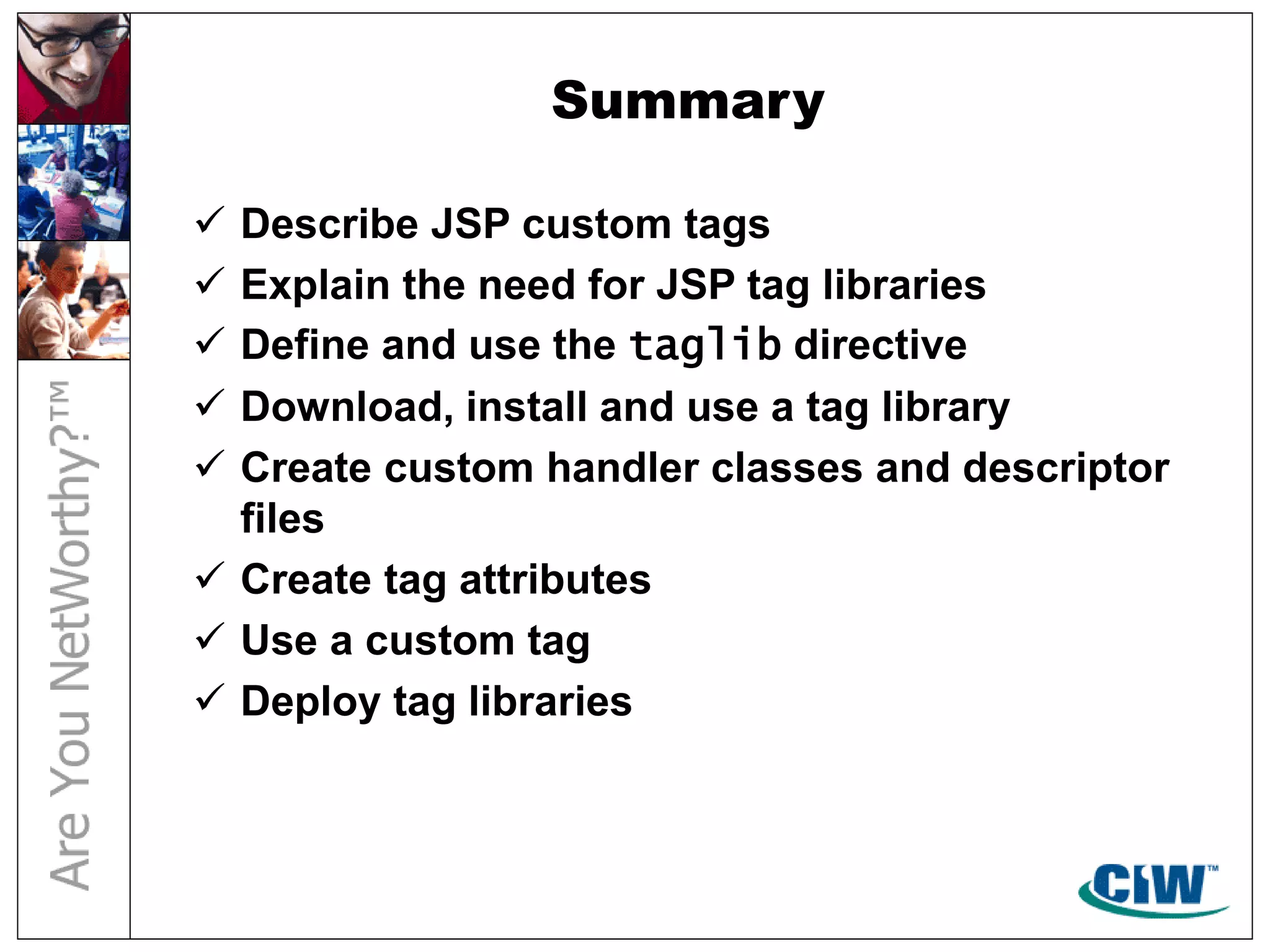 Summary
 Describe JSP custom tags
 Explain the need for JSP tag libraries
 Define and use the taglib directive
 Download, install and use a tag library
 Create custom handler classes and descriptor
files
 Create tag attributes
 Use a custom tag
 Deploy tag libraries
 