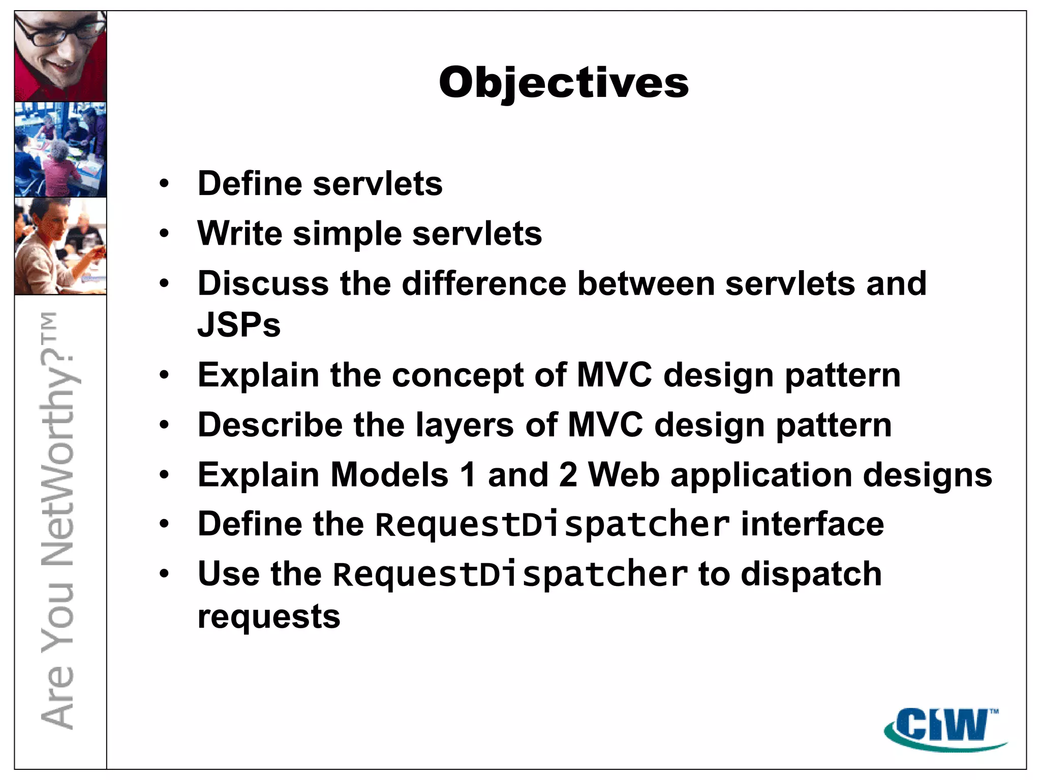 Objectives
• Define servlets
• Write simple servlets
• Discuss the difference between servlets and
JSPs
• Explain the concept of MVC design pattern
• Describe the layers of MVC design pattern
• Explain Models 1 and 2 Web application designs
• Define the RequestDispatcher interface
• Use the RequestDispatcher to dispatch
requests
 