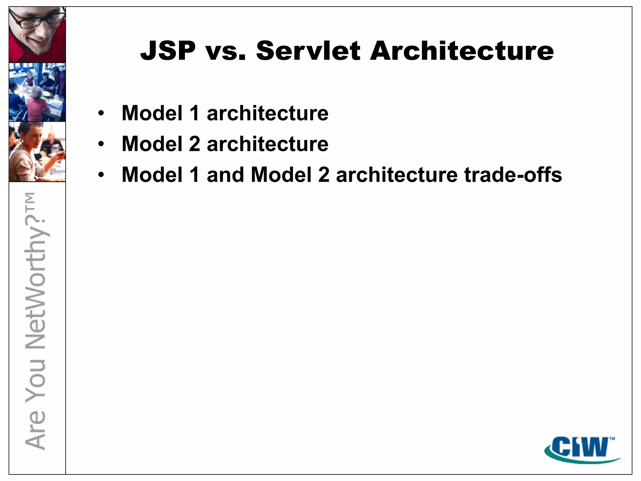 JSP vs. Servlet Architecture
• Model 1 architecture
• Model 2 architecture
• Model 1 and Model 2 architecture trade-offs
 