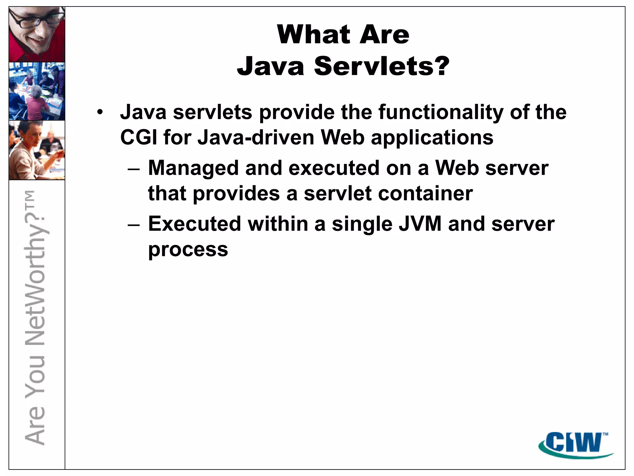 What Are
Java Servlets?
• Java servlets provide the functionality of the
CGI for Java-driven Web applications
– Managed and executed on a Web server
that provides a servlet container
– Executed within a single JVM and server
process
 