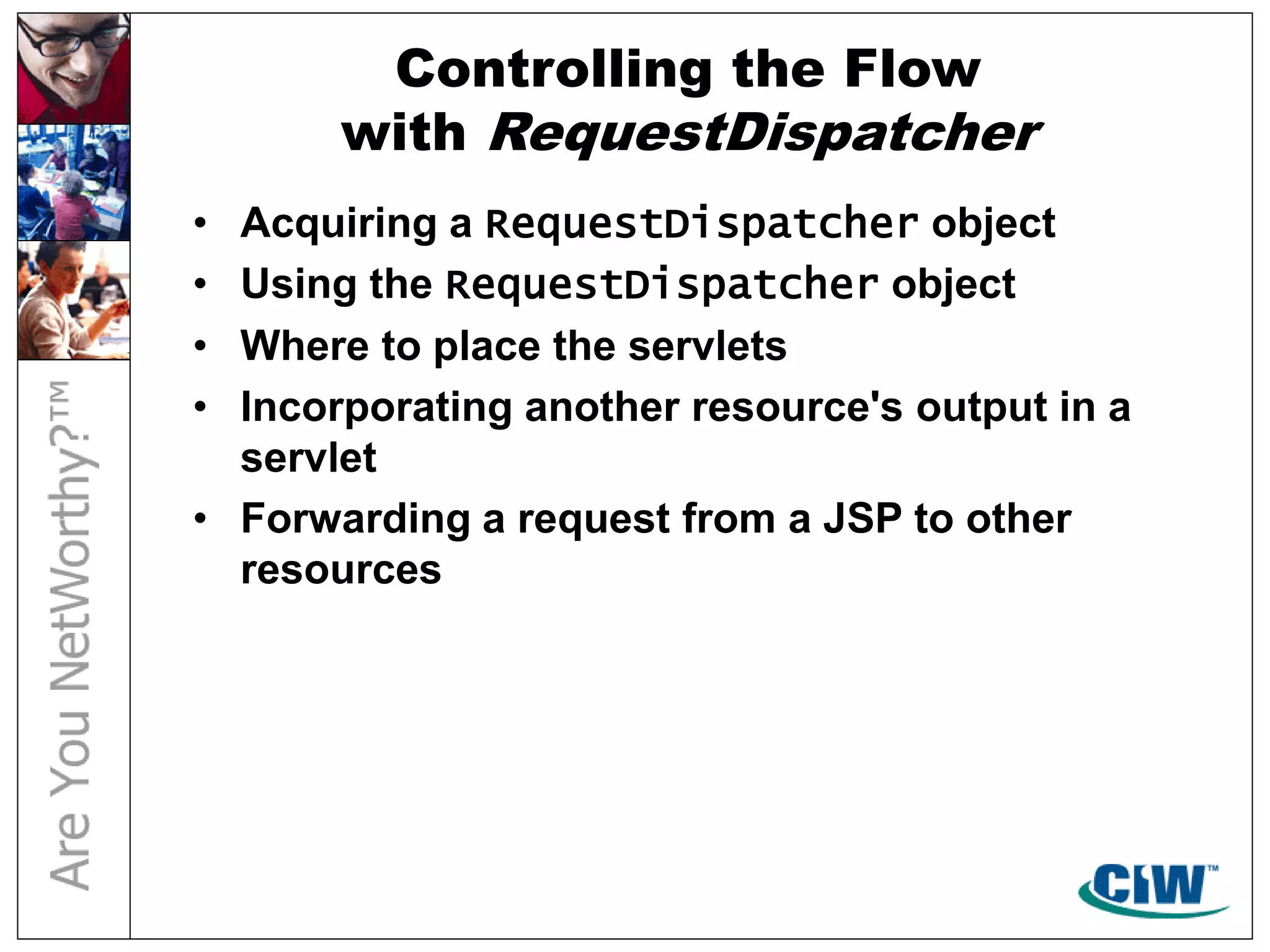 Controlling the Flow
with RequestDispatcher
• Acquiring a RequestDispatcher object
• Using the RequestDispatcher object
• Where to place the servlets
• Incorporating another resource's output in a
servlet
• Forwarding a request from a JSP to other
resources
 