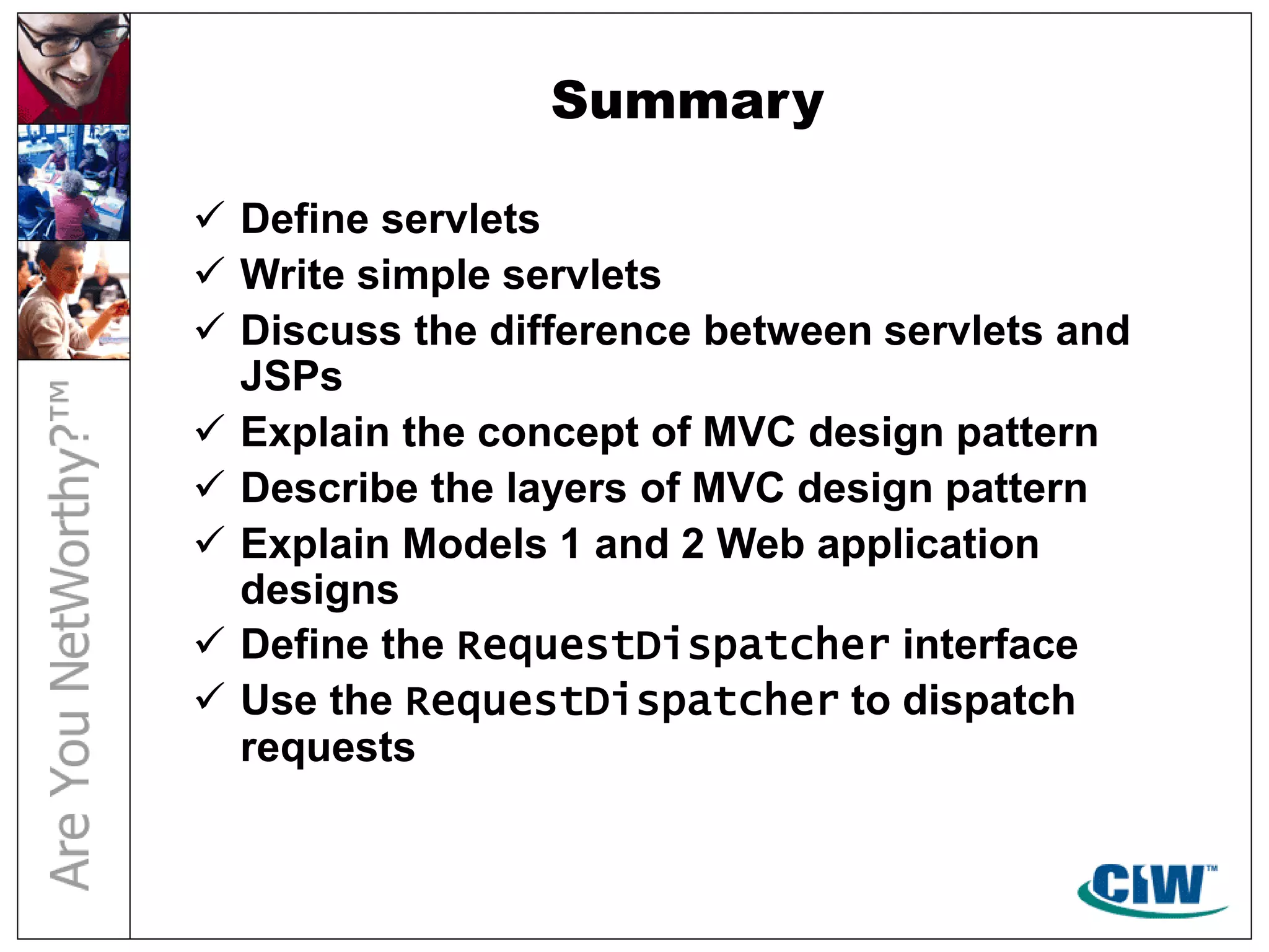 Summary
 Define servlets
 Write simple servlets
 Discuss the difference between servlets and
JSPs
 Explain the concept of MVC design pattern
 Describe the layers of MVC design pattern
 Explain Models 1 and 2 Web application
designs
 Define the RequestDispatcher interface
 Use the RequestDispatcher to dispatch
requests
 