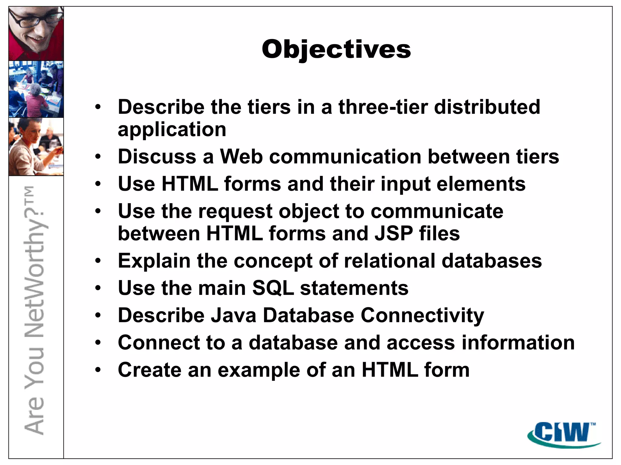 Objectives
• Describe the tiers in a three-tier distributed
application
• Discuss a Web communication between tiers
• Use HTML forms and their input elements
• Use the request object to communicate
between HTML forms and JSP files
• Explain the concept of relational databases
• Use the main SQL statements
• Describe Java Database Connectivity
• Connect to a database and access information
• Create an example of an HTML form
 