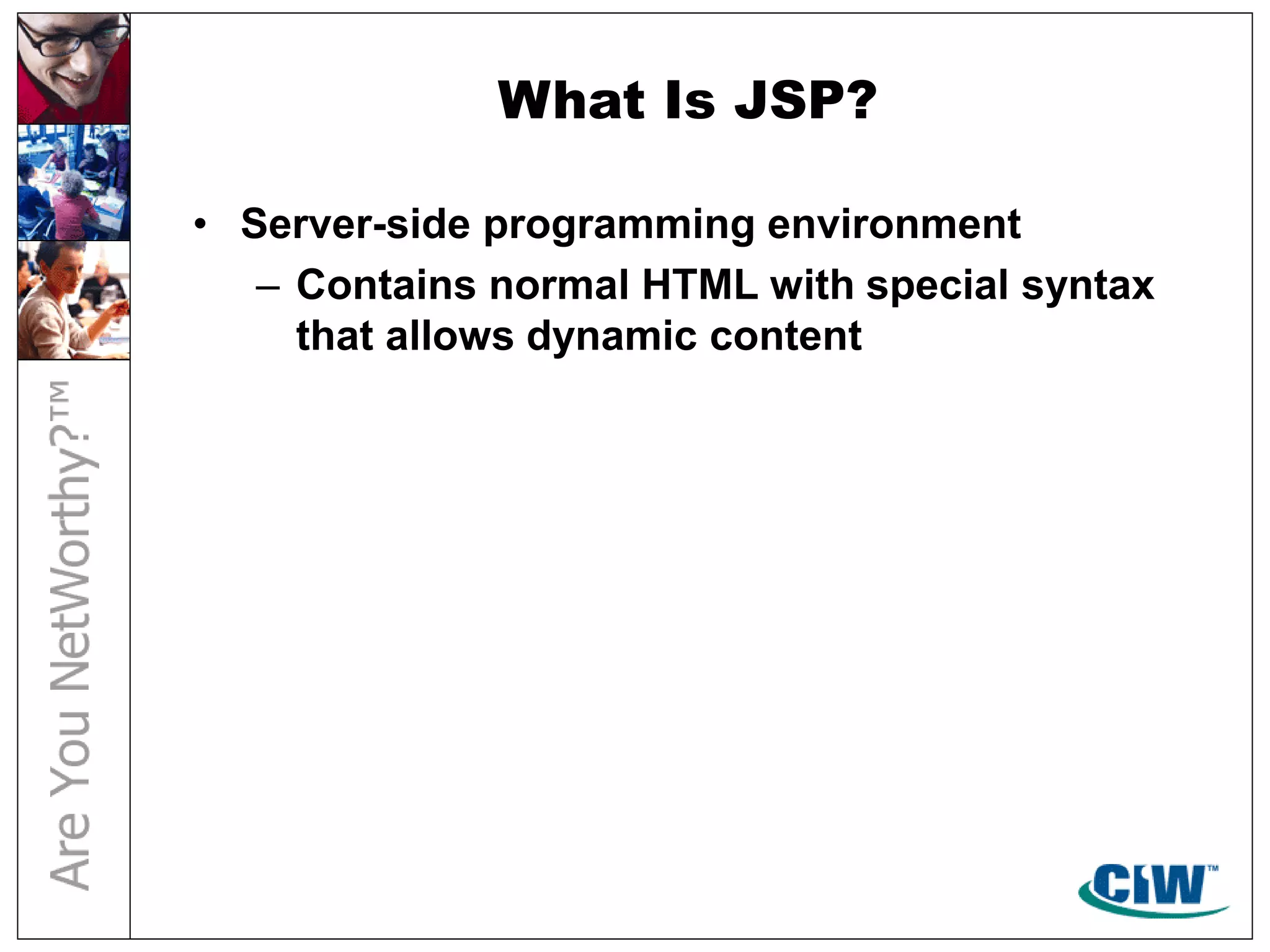 What Is JSP?
• Server-side programming environment
– Contains normal HTML with special syntax
that allows dynamic content
 