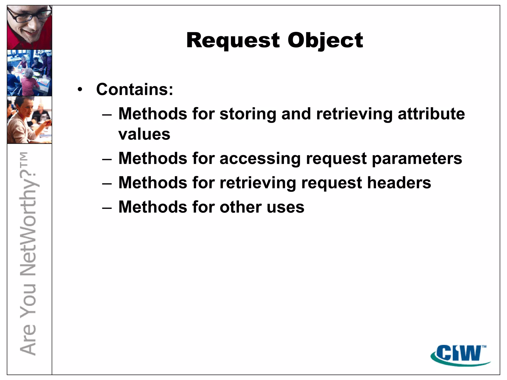 Request Object
• Contains:
– Methods for storing and retrieving attribute
values
– Methods for accessing request parameters
– Methods for retrieving request headers
– Methods for other uses
 