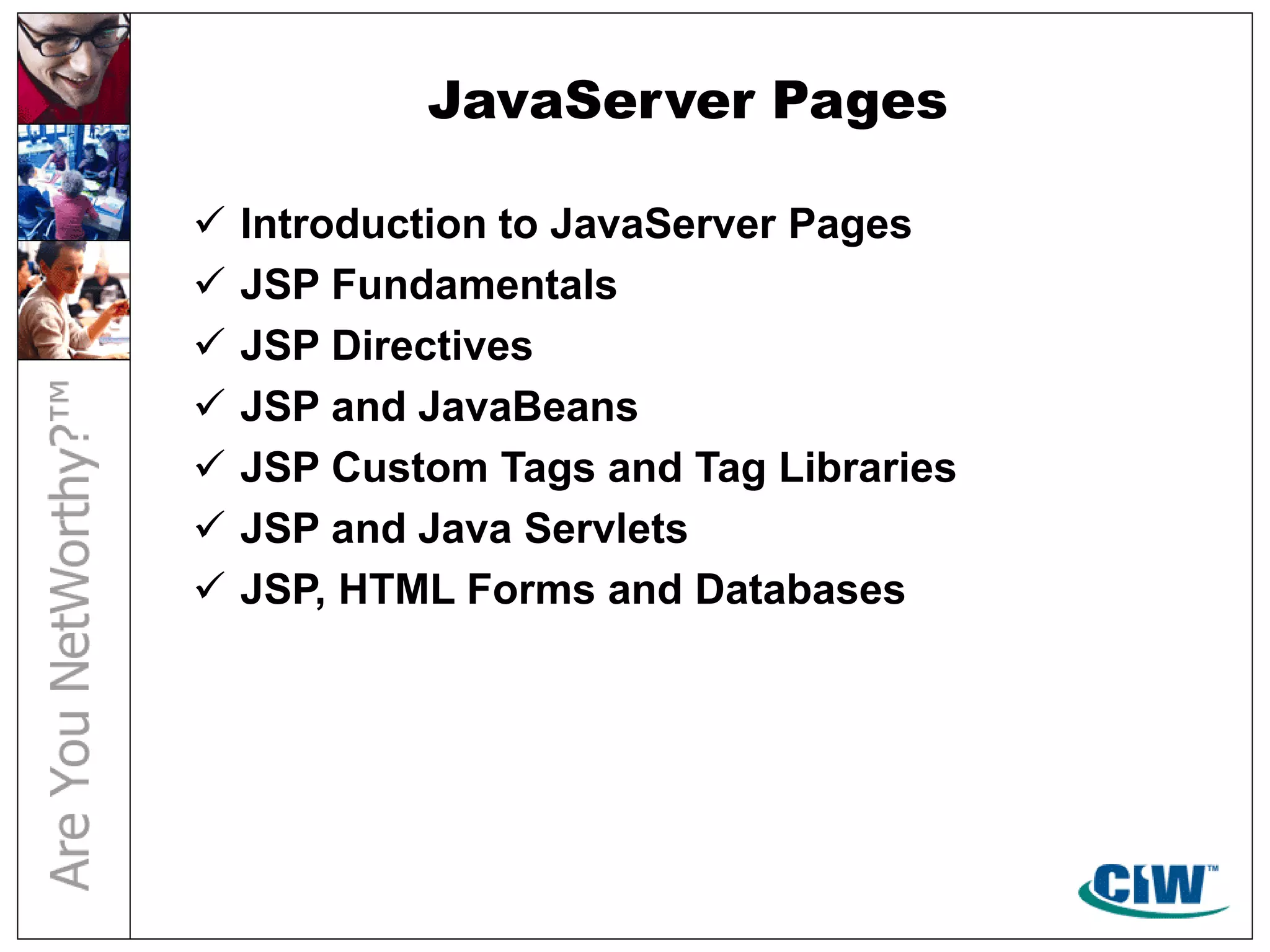 JavaServer Pages
 Introduction to JavaServer Pages
 JSP Fundamentals
 JSP Directives
 JSP and JavaBeans
 JSP Custom Tags and Tag Libraries
 JSP and Java Servlets
 JSP, HTML Forms and Databases
 