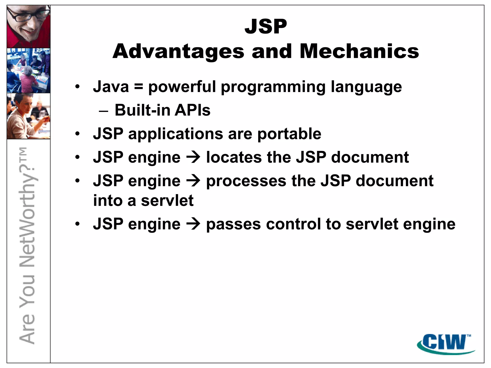 JSP
Advantages and Mechanics
• Java = powerful programming language
– Built-in APIs
• JSP applications are portable
• JSP engine  locates the JSP document
• JSP engine  processes the JSP document
into a servlet
• JSP engine  passes control to servlet engine
 