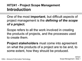 CDU – School of Information Technology
HIT241
Scope Management - Slide 1
HIT241 - Project Scope Management
Introduction
One of the most important, but difficult aspects of
project management is the defining of the scope
of a project.
Scope refers to all the work involved in creating
the products of projects, and the processes used
to create them.
Project stakeholders must come into agreement
on what the products of a project are to be and, to
some extent, how they should be produced.
 