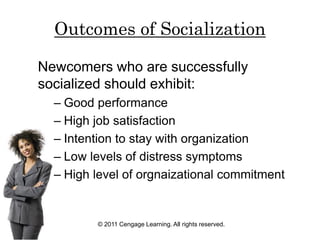 © 2011 Cengage Learning. All rights reserved.
Outcomes of Socialization
Newcomers who are successfully
socialized should exhibit:
– Good performance
– High job satisfaction
– Intention to stay with organization
– Low levels of distress symptoms
– High level of orgnaizational commitment
 