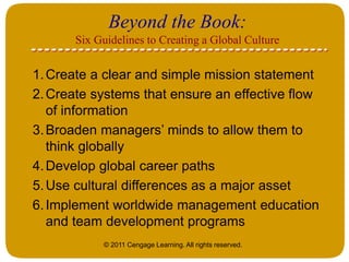 © 2011 Cengage Learning. All rights reserved.
Beyond the Book:
Six Guidelines to Creating a Global Culture
1.Create a clear and simple mission statement
2.Create systems that ensure an effective flow
of information
3.Broaden managers’ minds to allow them to
think globally
4.Develop global career paths
5.Use cultural differences as a major asset
6.Implement worldwide management education
and team development programs
 