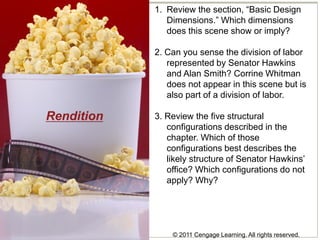 © 2011 Cengage Learning. All rights reserved.
Rendition
1. Review the section, “Basic Design
Dimensions.” Which dimensions
does this scene show or imply?
2. Can you sense the division of labor
represented by Senator Hawkins
and Alan Smith? Corrine Whitman
does not appear in this scene but is
also part of a division of labor.
3. Review the five structural
configurations described in the
chapter. Which of those
configurations best describes the
likely structure of Senator Hawkins’
office? Which configurations do not
apply? Why?
 