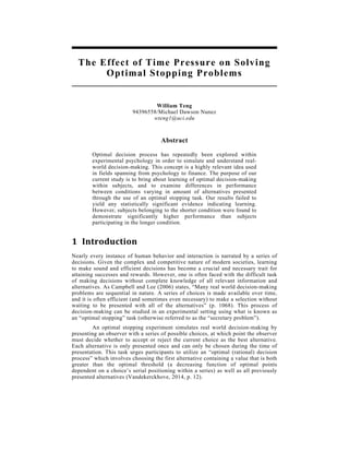 The Effect of Time Pressure on Solving
Optimal Stopping Problems
William Teng
94396558/Michael Dawson Nunez
wteng1@uci.edu
Abstract
Optimal decision process has repeatedly been explored within
experimental psychology in order to simulate and understand real-
world decision-making. This concept is a highly relevant idea used
in fields spanning from psychology to finance. The purpose of our
current study is to bring about learning of optimal decision-making
within subjects, and to examine differences in performance
between conditions varying in amount of alternatives presented
through the use of an optimal stopping task. Our results failed to
yield any statistically significant evidence indicating learning.
However, subjects belonging to the shorter condition were found to
demonstrate significantly higher performance than subjects
participating in the longer condition.
1 Introduction	
  
Nearly every instance of human behavior and interaction is narrated by a series of
decisions. Given the complex and competitive nature of modern societies, learning
to make sound and efficient decisions has become a crucial and necessary trait for
attaining successes and rewards. However, one is often faced with the difficult task
of making decisions without complete knowledge of all relevant information and
alternatives. As Campbell and Lee (2006) states, “Many real world decision-making
problems are sequential in nature. A series of choices is made available over time,
and it is often efficient (and sometimes even necessary) to make a selection without
waiting to be presented with all of the alternatives” (p. 1068). This process of
decision-making can be studied in an experimental setting using what is known as
an “optimal stopping” task (otherwise referred to as the “secretary problem”).
An optimal stopping experiment simulates real world decision-making by
presenting an observer with a series of possible choices, at which point the observer
must decide whether to accept or reject the current choice as the best alternative.
Each alternative is only presented once and can only be chosen during the time of
presentation. This task urges participants to utilize an “optimal (rational) decision
process” which involves choosing the first alternative containing a value that is both
greater than the optimal threshold (a decreasing function of optimal points
dependent on a choice’s serial positioning within a series) as well as all previously
presented alternatives (Vandekerckhove, 2014, p. 12).
 
