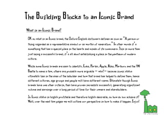 What is an Iconic Brand?
OK so what is an Iconic brand, the Oxford English dictionary defines an icon as “A person or
thing regarded as a representative symbol or as worthy of veneration.” In other words it’s
something that has a special place in the hearts and minds of its consumers. This is more than
just being a successful brand, it’s all about establishing a place in the pantheon of modern
culture.
While some Iconic brands are easy to identify, Coke, Harley, Apple, Nike, Marlboro and the VW
Beetle to name a few, others are probably more arguable - why?- because iconic status
ultimately lies in the eyes of the beholder and how that brand has helped to define them, hence
different cultures, age groups and people will have different views. Ultimately though Iconic
brands have one other criteria, they have proven incredibly successful, generating significant
volume and earnings over a long period of time for their owners and shareholders.
So Iconic status is highly profitable and therefore highly desirable, so how do you achieve it?
Well, over the next few pages we will outline our perspective in how to make it happen. Enjoy!
The Building Blocks to an Iconic Brand
 