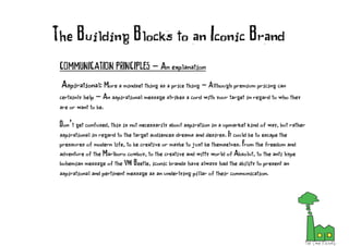 COMMUNICATION PRINCIPLES - An explanation
Aspirational: More a mindset thing as a price thing - Although premium pricing can
certainly help - An aspirational message strikes a cord with your target in regard to who they
are or want to be.
Don’t get confused, this is not necessarily about aspiration in a upmarket kind of way, but rather
aspirational in regard to the target audiences dreams and desires. It could be to escape the
pressures of modern life, to be creative or maybe to just be themselves. From the freedom and
adventure of the Marlboro cowboy, to the creative and witty world of Absolut, to the anti hype
bohemian message of the VW Beetle, iconic brands have always had the ability to present an
aspirational and pertinent message as an underlying pillar of their communication.
The Building Blocks to an Iconic Brand
 