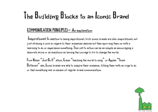 COMMUNICATION PRINCIPLES- An explanation
Inspirational: In addition to being aspirational, truly iconic brands are also inspirational, not
just striking a cord in regard to their audiences desires but then spurring them on with a
yearning to do or experience something. This call to action can be as simple as encouraging a
leisurely drive or as ambitious as having the courage to try to change the world.
From Nikes “Just Do It” ethos, Cokes “teaching the world to sing” or Apples “Think
Different” ads, Iconic brands are able to inspire their audience, filling them with an urge to do
or feel something way in excess of regular brand communication.
The Building Blocks to an Iconic Brand
 