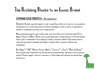 COMMUNICATION PRINCIPLES- An explanation
Symbolic: Another important aspect in order to gain Iconic status is to load your communication
and therefore your brand with powerful symbolic messages in order to ensure it represents or
stands for something more than just a simple product.
When positioned properly iconic brands offer much more than just a functional benefit. From
Apple to Coke from Nike to Harley iconic brands epitomise a mindset and way of life that enables
them to play a fundamental role in helping to shape a consumers identity. They achieve this by
using strong symbolic messages and imagery to capture their consumers attention and
imagination.
Be it Apple’s “1984”, Marlboro Country, Nike’s “Just do it” or Coke’s “Mean Joe Greene”
Iconic brands have symbolically told stories that have cemented their reputation in the consumers
psyche. Filling an apple, a chevron, a swoosh or a bottle shape with meaning way beyond their
initial form.
The Building Blocks to an Iconic Brand
 