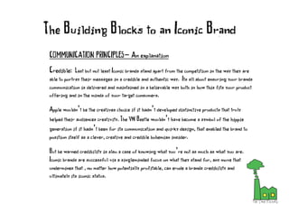COMMUNICATION PRINCIPLES- An explanation
Credible: Last but not least Iconic brands stand apart from the competition in the way they are
able to portray their messages in a credible and authentic way. Its all about ensuring your brands
communication is delivered and maintained in a believable way both in how this fits your product
offering and in the minds of your target consumers.
Apple wouldn’t be the creatives choice if it hadn’t developed distinctive products that truly
helped their audiences creativity. The VW Beetle wouldn’t have become a symbol of the hippie
generation if it hadn’t been for its communication and quirky design, that enabled the brand to
position itself as a clever, creative and credible bohemian insider.
But be warned credibility is also a case of knowing what you’re not as much as what you are.
Iconic brands are successful via a singleminded focus on what they stand for, any move that
undermines that , no matter how potentially profitable, can erode a brands credibility and
ultimately its iconic status.
The Building Blocks to an Iconic Brand
 