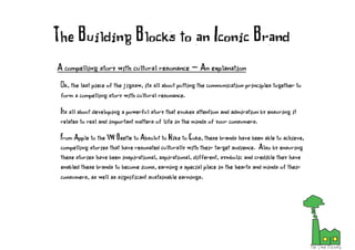 A compelling story with cultural resonance - An explanation
Ok, the last piece of the jigsaw, its all about putting the communication principles together to
form a compelling story with cultural resonance.
Its all about developing a powerful story that evokes attention and admiration by ensuring it
relates to real and important matters of life in the minds of your consumers.
From Apple to the VW Beetle to Absolut to Nike to Coke, these brands have been able to achieve,
compelling stories that have resonated culturally with their target audience. Also by ensuring
these stories have been inspirational, aspirational, different, symbolic and credible they have
enabled these brands to become icons, earning a special place in the hearts and minds of their
consumers, as well as significant sustainable earnings.
The Building Blocks to an Iconic Brand
 