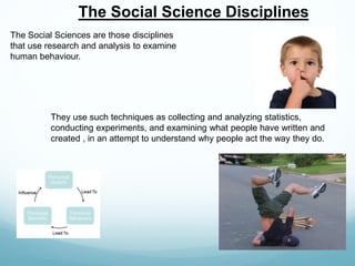 The Social Science Disciplines
The Social Sciences are those disciplines
that use research and analysis to examine
human behaviour.
They use such techniques as collecting and analyzing statistics,
conducting experiments, and examining what people have written and
created , in an attempt to understand why people act the way they do.
 