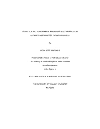 SIMULATION AND PERFORMANCE ANALYSIS OF EJECTOR NOZZLE IN
A LOW-BYPASS TURBOFAN ENGINE USING NPSS
by
HATIM SOEB RANGWALA
Presented to the Faculty of the Graduate School of
The University of Texas at Arlington in Partial Fulfillment
of the Requirements
for the Degree of
MASTER OF SCIENCE IN AEROSPACE ENGINEERING
THE UNIVERSITY OF TEXAS AT ARLINGTON
MAY 2015
 