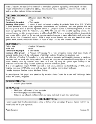 inside it. Open GL has been used as simulator to demonstrate graphical highlighting of the object. The main
concept of transformation used here is lighting. This project is based on open GL, Microsoft Visual studio is
used as an editor platform for this mini project.
DIPLOMA PROJECT:
Project title : Dynamic Intranet Mail Services
Team Size : Five
Duration of the project : Three months
Summary of the project : Intranet is based on Internet technology in particular World Wide Web (WWW)
to build information system within organization standardization and automation. The main problem with the
previous system is that it is platform dependent. Hence, a proposed system is platform independent, it can run
under any operating system like Windows, Linux, MAC OS, and any other available operating systems. The
proposed system provides a common access to address book. MS-Access as a relational database stores data in
many related tables, which lets the user ask complex question from one or more related tables and receives the
results in the form of associated objects. Within a single access database, user can have hundreds of tables,
queries, forms, reports, macros and modules all stored in single DOS file with extension MDB.
BE PROJECT:
Project title : Student E-Counseling
Team Size : Four
Duration of the project : Three months
Summary of the project : “Student E-Counseling “is a web application system which keeps tracks of
academic details along with the performance of individual students throughout the academic year.
The objective of Student E-Counseling is to give students an automatic and immediate response to monitored
attendance and test result after having finished a learning unit composed of standardized learning objects. It can
access remotely, there by supports many clients at a time. By using this system higher authority of the
institutions can take the timely decision by looking at various report and graphs.
It is a web application project, WAMP was used as web server, database was handled using MY SQL server.
Scripting was done in PHP at the server end, and client side scripting was in jQuery and Ajax.
I handled designing database system, interfaces designs.
Acknowledgement: This project was sponsored by Karnataka State Council for Science and Technology, Indian
Institute Of Science, Bangalore.
ACHIEVEMENTS:
 Secured prizes in koko.
STRENGTH:
 Dedication, willingness to learn, creativity.
 Good team player and hard working.
 Effective and efficient problem solver and highly motivated to learn new technologies
DECLARATION:
I hereby declare that the above information is true to the best of my knowledge. If given a chance, I will try my
best to come true to your aspirations.
Place: Bangalore Archana. R
 