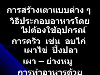การสร้างเตาแบบต่าง ๆ  วิธีประกอบอาหารโดยไม่ต้องใช้อุปกรณ์ การครัว  เช่น  อบไก่  เผาไข่  ปิ้งปลา  เผา – ย่างหมู  การทำอาหารด้วยใบตอง  ดิน  กระดาษหนังสือพิมพ์  ถุงพลาสติก 