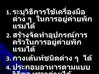 ระบุวิธีการใช้เครื่องมือต่าง ๆ  ในการอยู่ค่ายพักแรมได้ สร้างจัดทำอุปกรณ์การครัวในการอยู่ค่ายพักแรมได้ กางเต้นท์ชนิดต่าง ๆ  ได้ ประกอบอาหารตามแบบวิธีของชาวค่ายได้ 