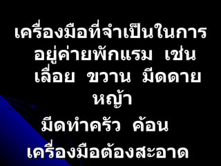 เครื่องมือที่จำเป็นในการอยู่ค่ายพักแรม  เช่น  เลื่อย  ขวาน  มีดดายหญ้า  มีดทำครัว  ค้อน  เครื่องมือต้องสะอาด  และคม  พร้อมที่จะใช้งานได้ทันที 