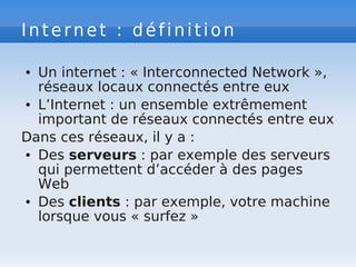 Internet : définition
● Un internet : « Interconnected Network »,
réseaux locaux connectés entre eux
● L’Internet : un ensemble extrêmement
important de réseaux connectés entre eux
Dans ces réseaux, il y a :
● Des serveurs : par exemple des serveurs
qui permettent d’accéder à des pages
Web
● Des clients : par exemple, votre machine
lorsque vous « surfez »
 