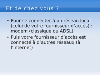 Et de chez vous ?
● Pour se connecter à un réseau local
(celui de votre fournisseur d’accès) :
modem (classique ou ADSL)
● Puis votre fournisseur d’accès est
connecté à d’autres réseaux (à
l’Internet)
 