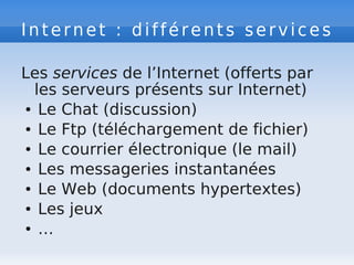 Internet : différents services
Les services de l’Internet (offerts par
les serveurs présents sur Internet)
● Le Chat (discussion)
● Le Ftp (téléchargement de fichier)
● Le courrier électronique (le mail)
● Les messageries instantanées
● Le Web (documents hypertextes)
● Les jeux
● …
 