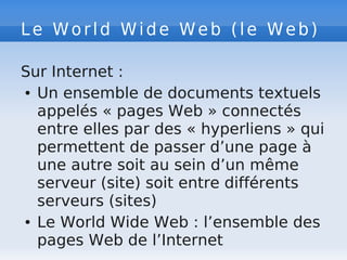 Le World Wide Web (le Web)
Sur Internet :
● Un ensemble de documents textuels
appelés « pages Web » connectés
entre elles par des « hyperliens » qui
permettent de passer d’une page à
une autre soit au sein d’un même
serveur (site) soit entre différents
serveurs (sites)
● Le World Wide Web : l’ensemble des
pages Web de l’Internet
 