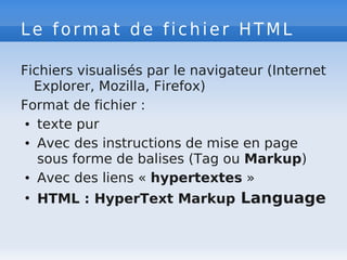 Le format de fichier HTML
Fichiers visualisés par le navigateur (Internet
Explorer, Mozilla, Firefox)
Format de fichier :
● texte pur
● Avec des instructions de mise en page
sous forme de balises (Tag ou Markup)
● Avec des liens « hypertextes »
●
HTML : HyperText Markup Language
 